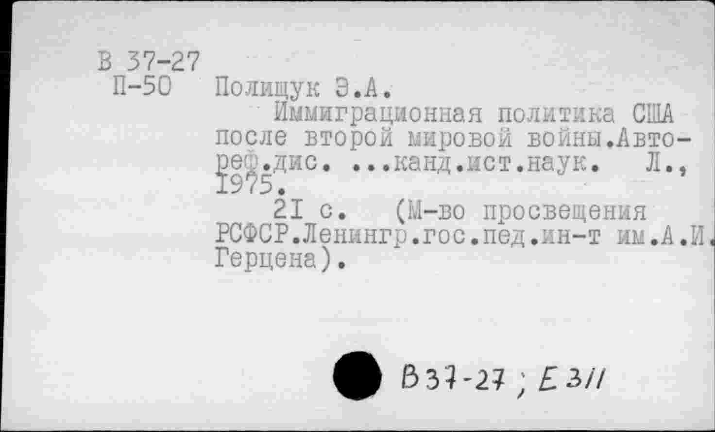 ﻿В 37-27
П-50 Полищук Э.А.
Иммиграционная политика США после второй мировой войны.Авто-^е^.дис. ...канд.ист.наук.	Л.,
21 с. (М-во просвещения РСФСР.Ленингр.гос.пед.ин-т им.А.И Герцена).
ф £>37-27 ; £3/7